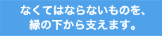 なくてはならないものを、縁の下から支えます。