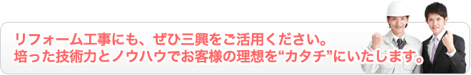 リフォーム工事にも、ぜひ三興をご活用ください。 培った技術力とノウハウでお客様の理想を“カタチ”にいたします