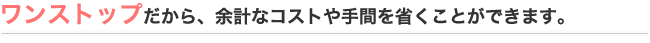 ワンストップだから、余計なコストや手間を省くことができます。