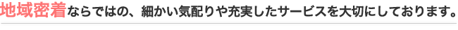 地域密着ならではの、細かい気配りや充実したサービスを大切にしております。